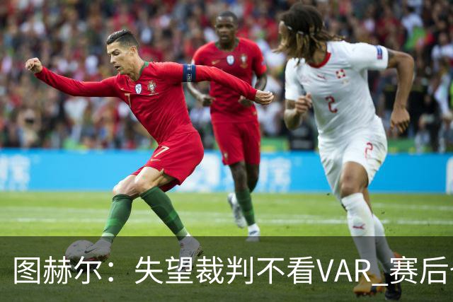 图赫尔：失望裁判不看VAR 赛后也不该与安帅谈笑