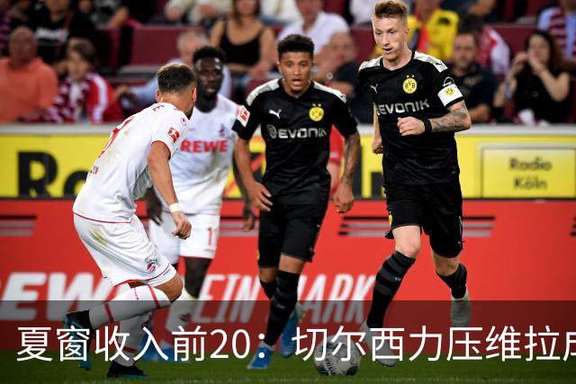夏窗收入前20：切尔西力压维拉成为销冠，曼城第三巴黎第四