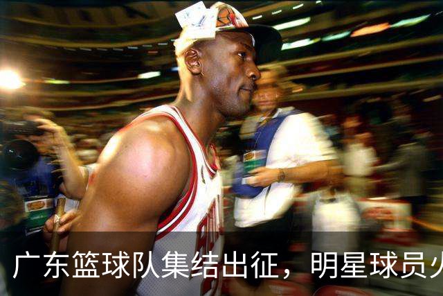 广东篮球队集结出征，明星球员火力全开备战季前赛！